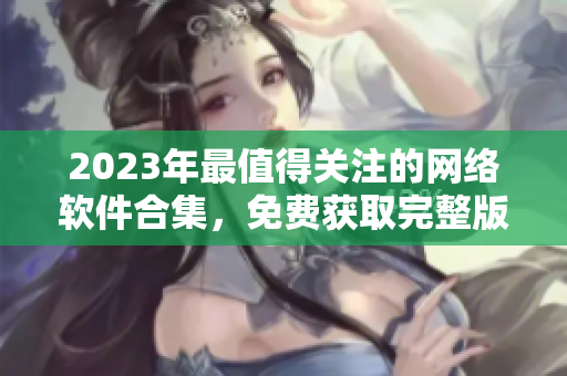 2023年最值得关注的网络软件合集，免费获取完整版！