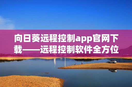 向日葵远程控制app官网下载——远程控制软件全方位解决方案