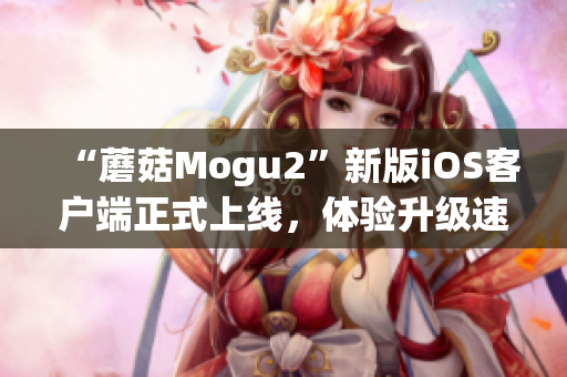 “蘑菇Mogu2”新版iOS客户端正式上线，体验升级速度提升！