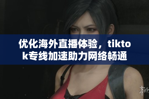 优化海外直播体验，tiktok专线加速助力网络畅通