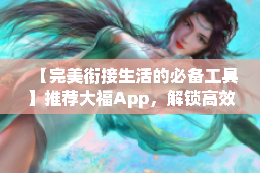 【完美衔接生活的必备工具】推荐大福App，解锁高效安全操作！