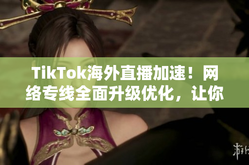 TikTok海外直播加速！网络专线全面升级优化，让你畅享视频直播！