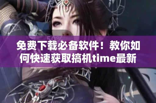 免费下载必备软件！教你如何快速获取搞机time最新版