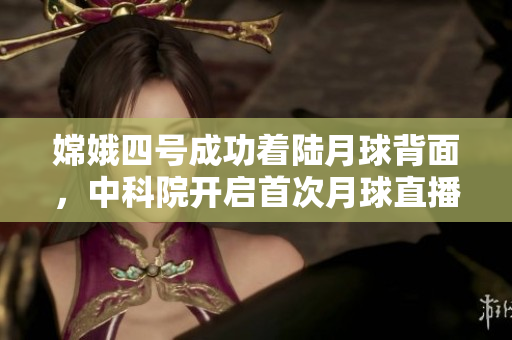 嫦娥四号成功着陆月球背面，中科院开启首次月球直播