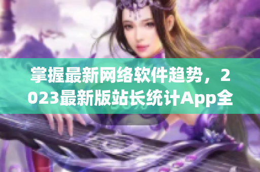 掌握最新网络软件趋势，2023最新版站长统计App全方位解读