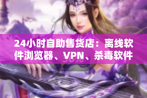 24小时自助售货店：离线软件浏览器、VPN、杀毒软件应有尽有！