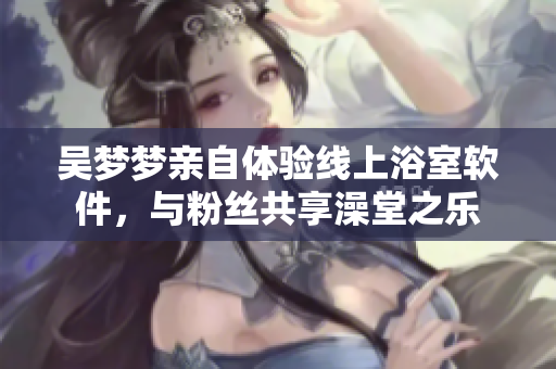 吴梦梦亲自体验线上浴室软件，与粉丝共享澡堂之乐