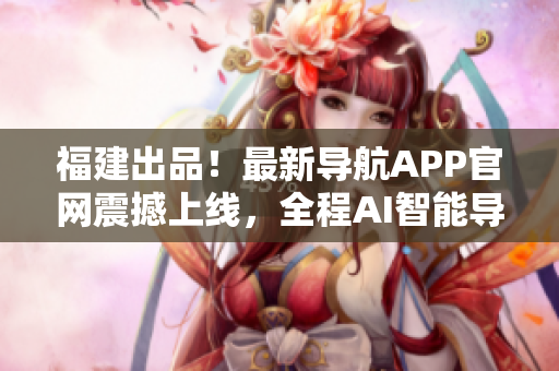 福建出品！最新导航APP官网震撼上线，全程AI智能导航体验！