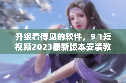 升级看得见的软件，9 1短视频2023最新版本安装教程来啦！