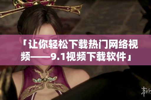 「让你轻松下载热门网络视频——9.1视频下载软件」