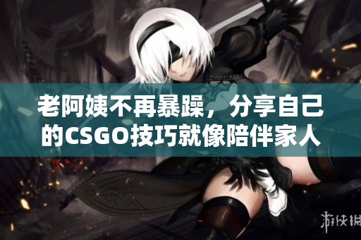 老阿姨不再暴躁，分享自己的CSGO技巧就像陪伴家人一样愉快