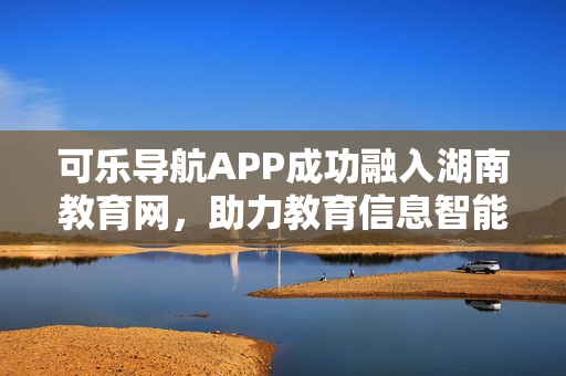 可乐导航APP成功融入湖南教育网，助力教育信息智能查询