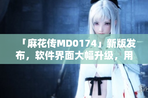 「麻花传MD0174」新版发布，软件界面大幅升级，用户体验更佳