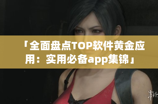 「全面盘点TOP软件黄金应用：实用必备app集锦」