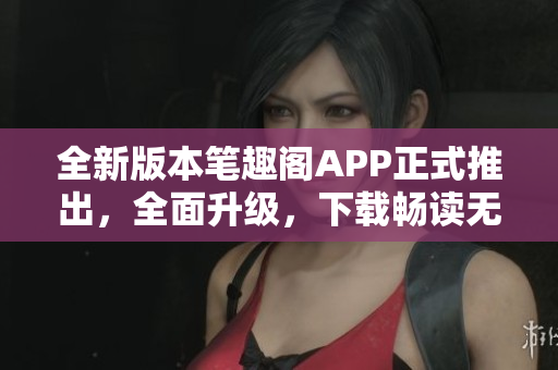 全新版本笔趣阁APP正式推出，全面升级，下载畅读无忧