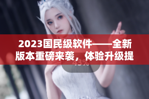 2023国民级软件——全新版本重磅来袭，体验升级提升到新高度！