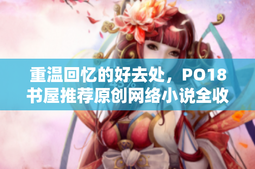 重温回忆的好去处，PO18书屋推荐原创网络小说全收录！