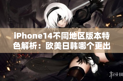 iPhone14不同地区版本特色解析：欧美日韩哪个更出众？