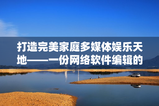 打造完美家庭多媒体娱乐天地——一份网络软件编辑的私人家庭影院建设指南