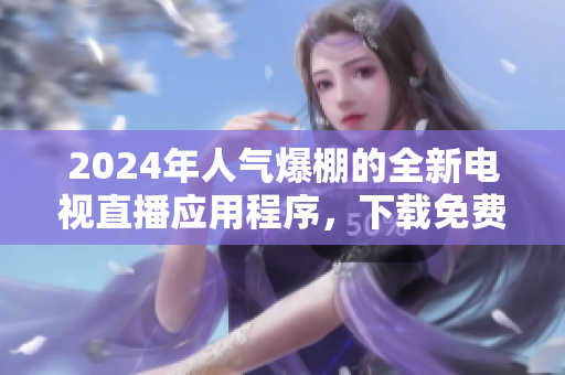 2024年人气爆棚的全新电视直播应用程序，下载免费观看海量热门电视节目
