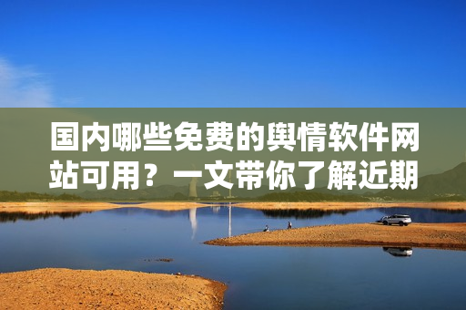 国内哪些免费的舆情软件网站可用？一文带你了解近期最优秀的舆情软件工具