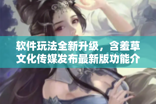 软件玩法全新升级，含羞草文化传媒发布最新版功能介绍！
