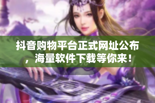 抖音购物平台正式网址公布，海量软件下载等你来！