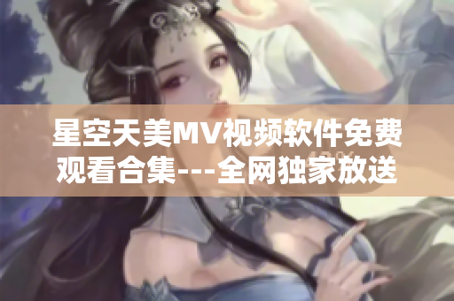 星空天美MV视频软件免费观看合集---全网独家放送