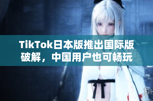 TikTok日本版推出国际版破解，中国用户也可畅玩