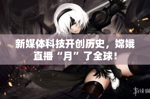 新媒体科技开创历史，嫦娥直播“月”了全球！
