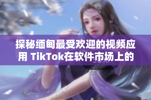 探秘缅甸最受欢迎的视频应用 TikTok在软件市场上的下载现状