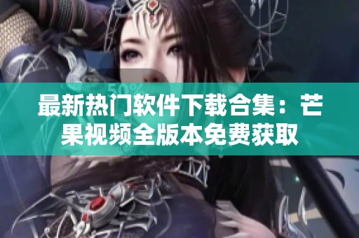 最新热门软件下载合集：芒果视频全版本免费获取
