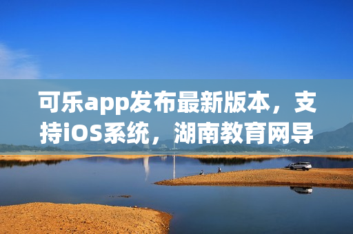 可乐app发布最新版本，支持iOS系统，湖南教育网导航功能全面升级