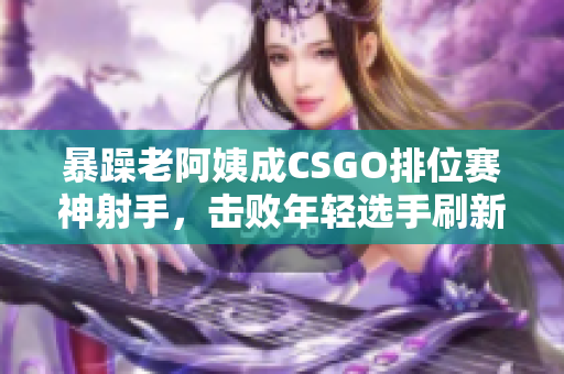 暴躁老阿姨成CSGO排位赛神射手，击败年轻选手刷新游戏记录