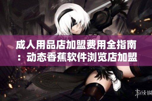 成人用品店加盟费用全指南：动态香蕉软件浏览店加盟成本分析