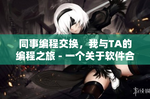 同事编程交换，我与TA的编程之旅 - 一个关于软件合作的故事