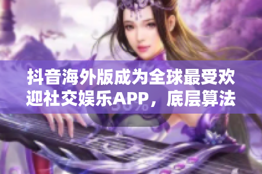 抖音海外版成为全球最受欢迎社交娱乐APP，底层算法获用户认可