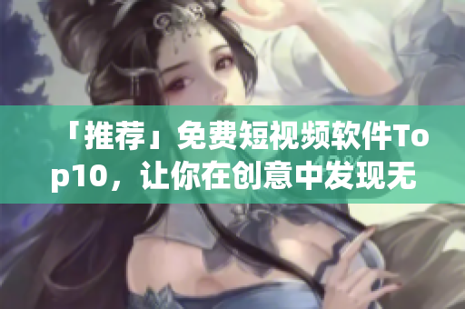 「推荐」免费短视频软件Top10，让你在创意中发现无限可能！