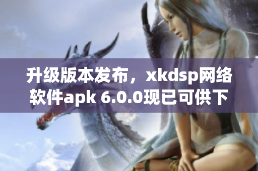 升级版本发布，xkdsp网络软件apk 6.0.0现已可供下载使用