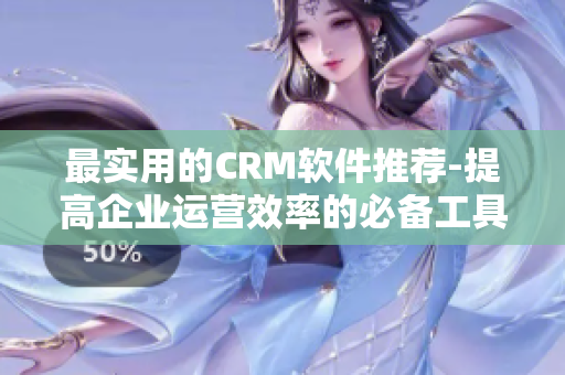 最实用的CRM软件推荐-提高企业运营效率的必备工具