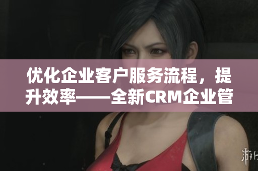 优化企业客户服务流程，提升效率——全新CRM企业管理软件推荐