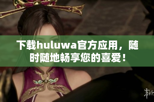 下载huluwa官方应用，随时随地畅享您的喜爱！