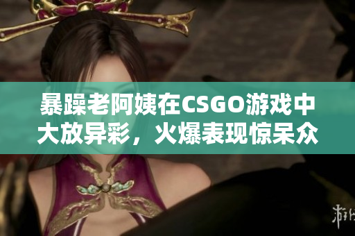 暴躁老阿姨在CSGO游戏中大放异彩，火爆表现惊呆众人！