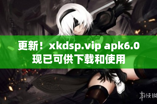 更新！xkdsp.vip apk6.0现已可供下载和使用