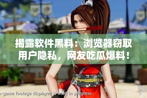 揭露软件黑料：浏览器窃取用户隐私，网友吃瓜爆料！