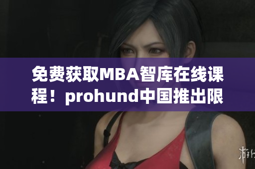 免费获取MBA智库在线课程！prohund中国推出限时免费版