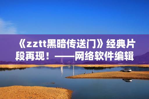 《zztt黑暗传送门》经典片段再现！——网络软件编辑带你回味最燃瞬间