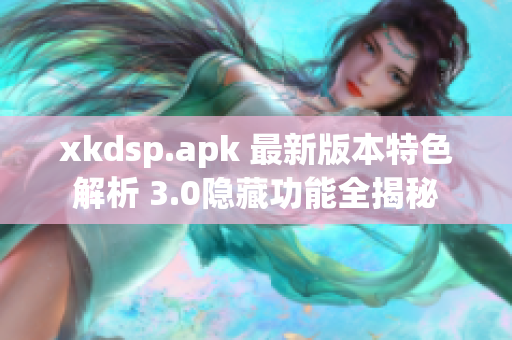 xkdsp.apk 最新版本特色解析 3.0隐藏功能全揭秘