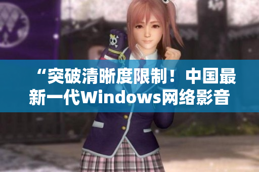 “突破清晰度限制！中国最新一代Windows网络影音播放软件”
