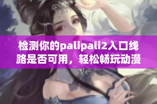 检测你的palipali2入口线路是否可用，轻松畅玩动漫，助你愉快度过周末